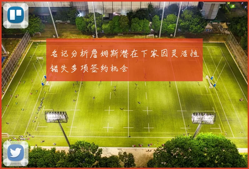 名记分析詹姆斯潜在下家因灵活性错失多项签约机会