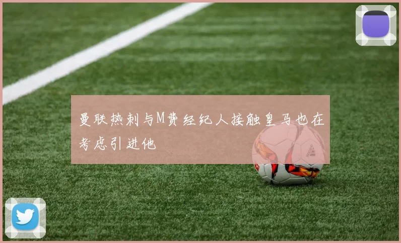 曼联热刺与M费经纪人接触皇马也在考虑引进他