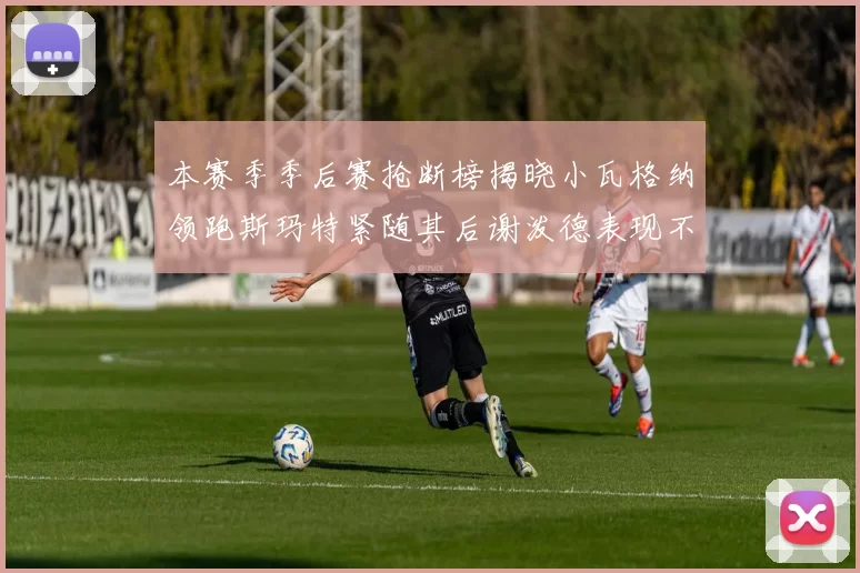 本赛季季后赛抢断榜揭晓小瓦格纳领跑斯玛特紧随其后谢泼德表现不俗