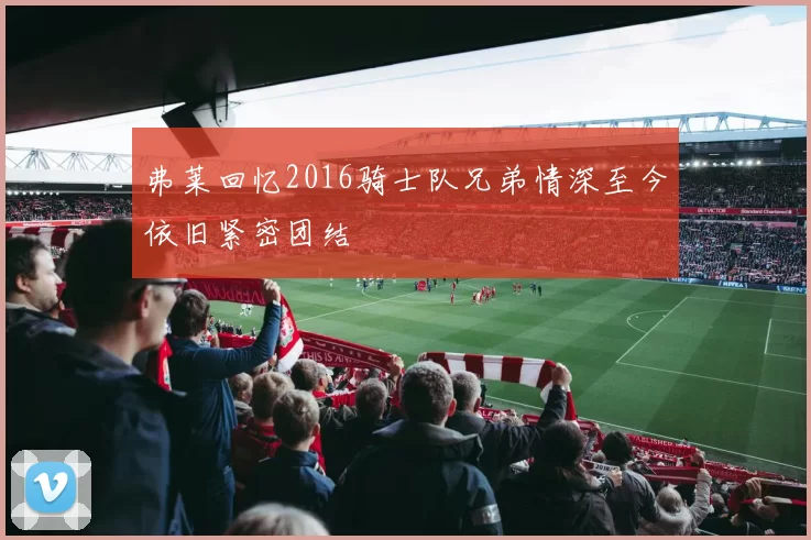 弗莱回忆2016骑士队兄弟情深至今依旧紧密团结