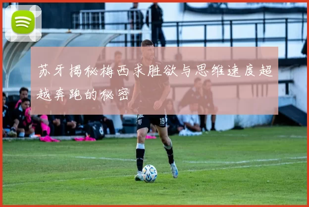 苏牙揭秘梅西求胜欲与思维速度超越奔跑的秘密