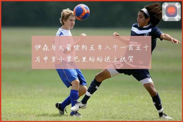 伊森与火箭续约五年八千一百五十万申京小贾巴里纷纷送上祝贺